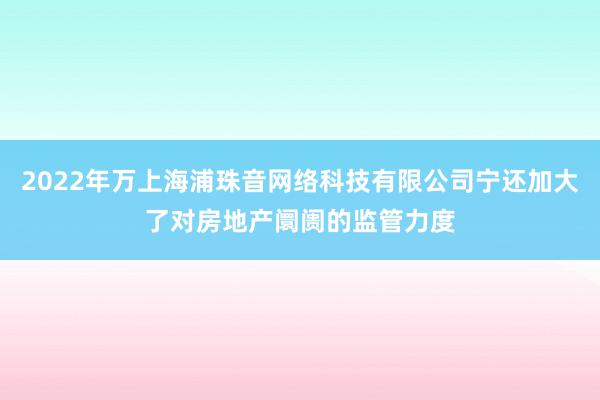 2022年万上海浦珠音网络科技有限公司宁还加大了对房地产阛阓的监管力度