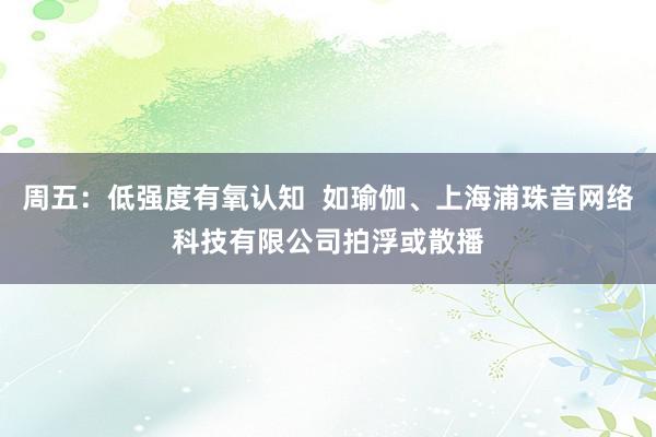 周五：低强度有氧认知  如瑜伽、上海浦珠音网络科技有限公司拍浮或散播